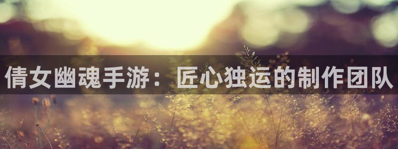 摩根娱乐app下载安装最新版：倩女幽魂手游：匠心独运的制作团